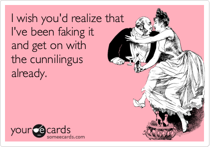 I wish you'd realize that
I've been faking it
and get on with
the cunnilingus
already.