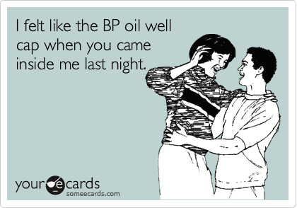 I felt like the BP oil well
cap when you came
inside me last night.