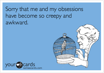 Sorry that me and my obsessions have become so creepy and awkward.