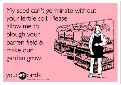 My seed can't germinate without your fertile soil. Please
allow me to
plough your
barren field &
make our
garden grow. 