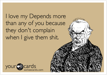 
I love my Depends more
than any of you because
they don't complain
when I give them shit.