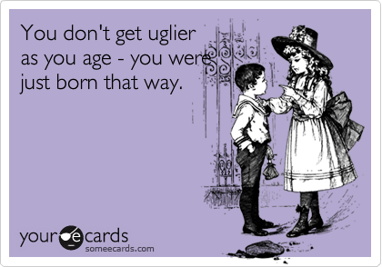 You don't get uglier
as you age - you were
just born that way.
