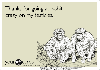Thanks for going ape-shit
crazy on my testicles.