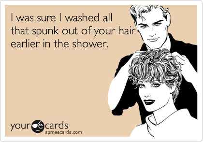 I was sure I washed all
that spunk out of your hair
earlier in the shower.