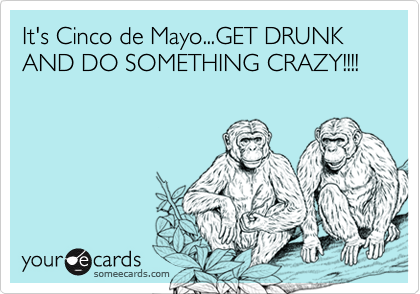 It's Cinco de Mayo...GET DRUNK AND DO SOMETHING CRAZY!!!!
