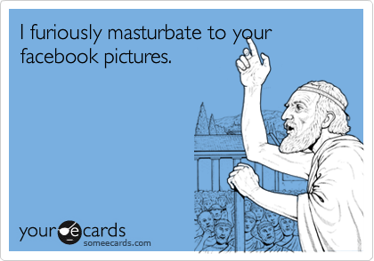 I furiously masturbate to your facebook pictures.