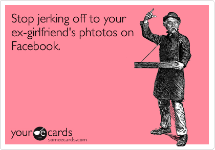 Stop jerking off to your
ex-girlfriend's phtotos on
Facebook.
