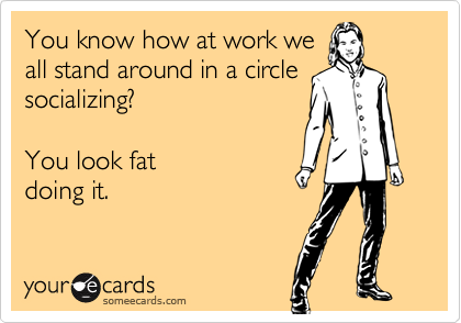 You know how at work we
all stand around in a circle
socializing? 

You look fat
doing it.