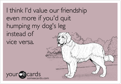 I think I'd value our friendship
even more if you'd quit 
humping my dog's leg
instead of
vice versa.

 