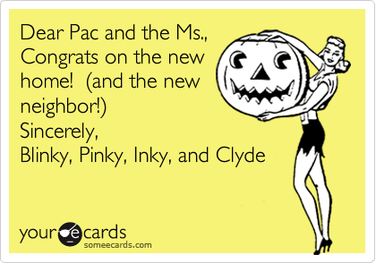 Dear Pac and the Ms., Congrats on the newhome!  (and the newneighbor!)Sincerely,Blinky, Pinky, Inky, and Clyde