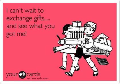 I can't wait to 
exchange gifts.....
and see what you 
got me!
