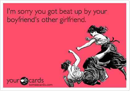 I'm sorry you got beat up by your boyfriend's other girlfriend.