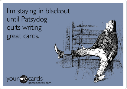 I'm staying in blackout
until Patsydog
quits writing
great cards.
