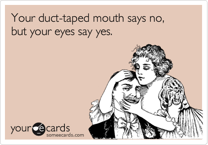Your duct-taped mouth says no, but your eyes say yes.