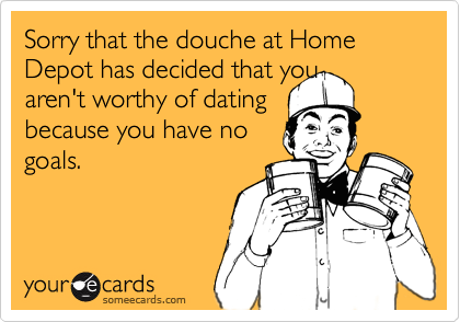 Sorry that the douche at Home Depot has decided that youaren't worthy of datingbecause you have nogoals.