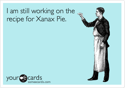 I am still working on the
recipe for Xanax Pie.