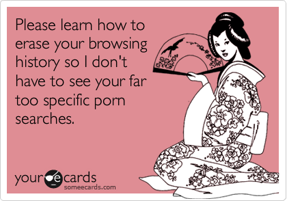 Please learn how toerase your browsinghistory so I don'thave to see your fartoo specific pornsearches.