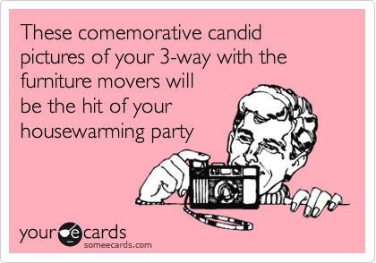 These comemorative candid pictures of your 3-way with the 
furniture movers will
be the hit of your
housewarming party