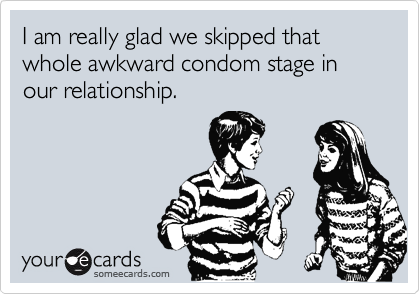 I am really glad we skipped that whole awkward condom stage in our relationship.