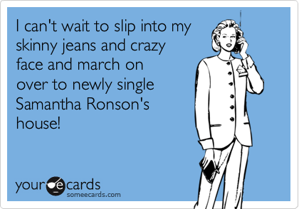 I can't wait to slip into my
skinny jeans and crazy
face and march on 
over to newly single
Samantha Ronson's
house!