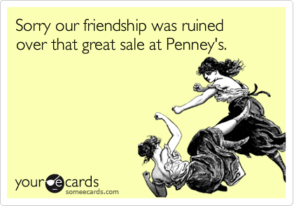 Sorry our friendship was ruined over that great sale at Penney's.