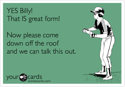 YES Billy! 
That IS great form!

Now please come 
down off the roof 
and we can talk this out. 
