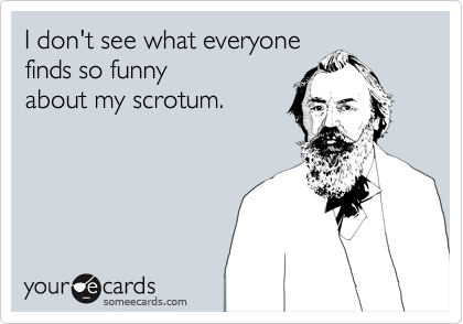 I don't see what everyone
finds so funny
about my scrotum.