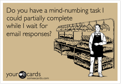 Do you have a mind-numbing task I could partially completewhile I wait foremail responses?
