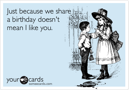 Just because we share  
a birthday doesn't
mean I like you.