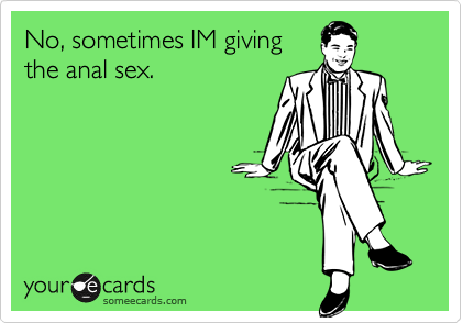 No, sometimes IM givingthe anal sex.
