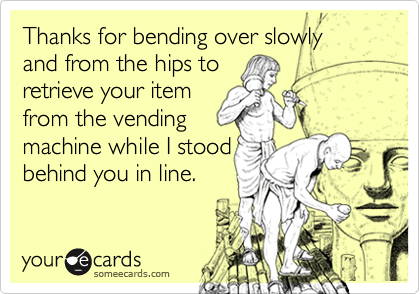 Thanks for bending over slowly 
and from the hips to 
retrieve your item 
from the vending
machine while I stood
behind you in line.