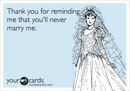 Thank you for reminding
me that you'll never
marry me.
