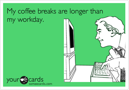 My coffee breaks are longer than my workday.