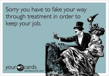 Sorry you have to fake your way through treatment in order to
keep your job.