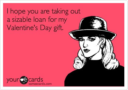 I hope you are taking out
a sizable loan for my
Valentine's Day gift.