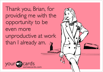Thank you, Brian, forproviding me with theopportunity to beeven moreunproductive at workthan I already am.