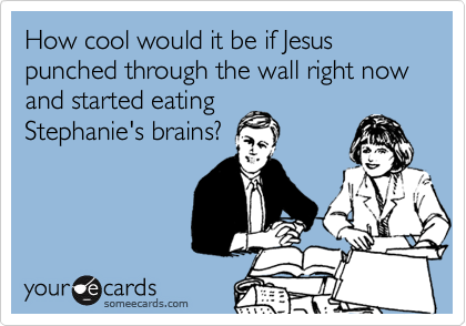 How cool would it be if Jesus punched through the wall right now and started eating
Stephanie's brains?