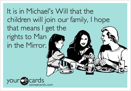 It is in Michael's Will that the children will join our family, I hope that means I get the
rights to Man
in the Mirror.