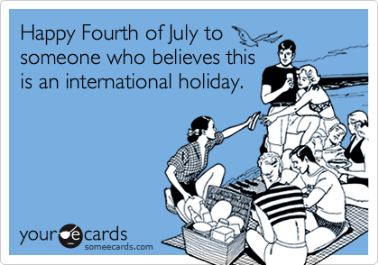 Happy Fourth of July to
someone who believes this
is an international holiday.