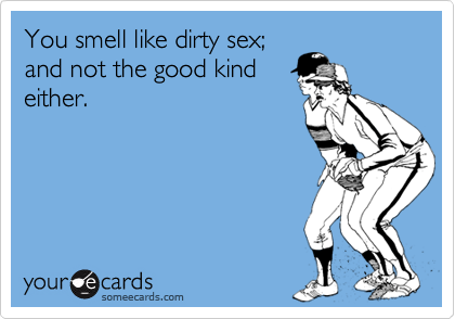 You smell like dirty sex;and not the good kindeither.