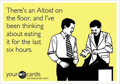 There's an Altoid on 
the floor, and I've 
been thinking
about eating 
it for the last 
six hours.