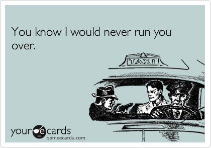 
You know I would never run you over.
