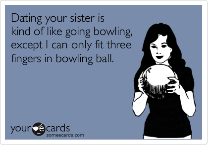 Dating your sister is 
kind of like going bowling,
except I can only fit three 
fingers in bowling ball.