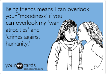 Being friends means I can overlook your "moodiness" if youcan overlook my "waratrocities" and"crimes againsthumanity."
