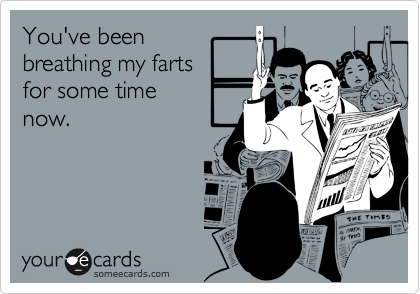 You've been 
breathing my farts
for some time
now.