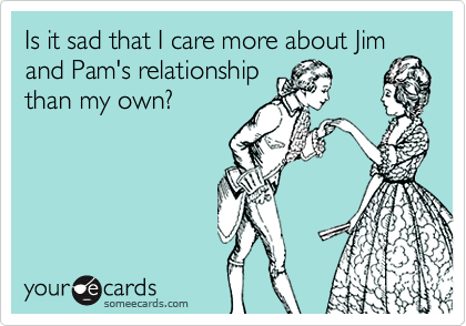 Is it sad that I care more about Jim and Pam's relationshipthan my own?