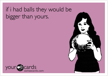 if i had balls they would be
bigger than yours.