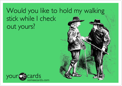 Would you like to hold my walking stick while I check
out yours?