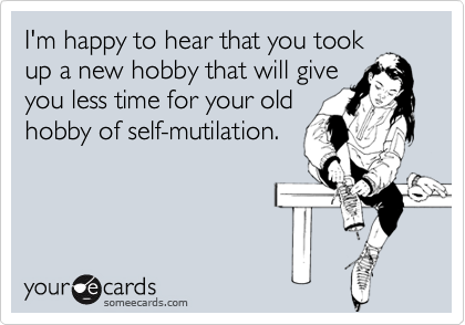 I'm happy to hear that you took
up a new hobby that will give
you less time for your old
hobby of self-mutilation.