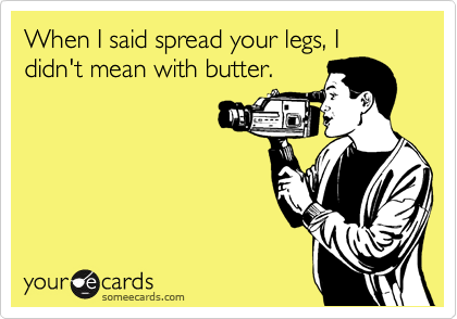 When I said spread your legs, I didn't mean with butter.